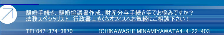 離婚手続き、離婚協議書作成、財産分与手続き等でお悩みですか？ 法務スペシャリスト　行政書士きくちオフィスへお気軽にご相談下さい！  TEL047-374-3870　          　ICHIKAWASHI MINAMIYAWATA4-4-22-403
